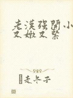 老汉强开小嫩苞又嫩又紧