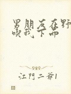 男朋友在野外猛吃我下面