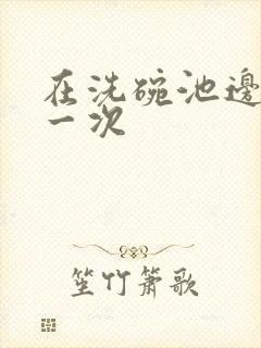 在洗碗池边要了一次