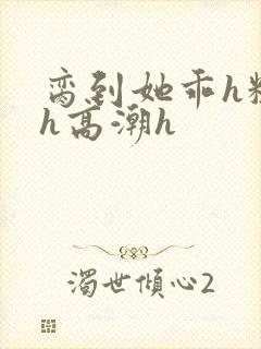 脔到她乖h粗话h高潮h