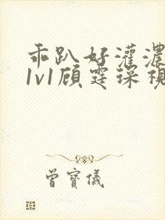 乖趴好灌浓精h1v1顾霆琛视频