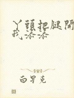 丫头把腿开大让我添添封面