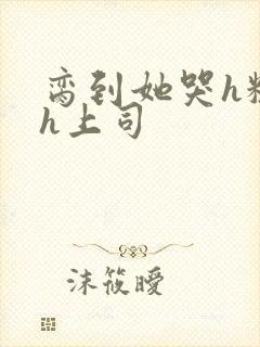 脔到她哭h粗话h上司