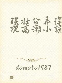 强壮公弄得我次次高潮小说