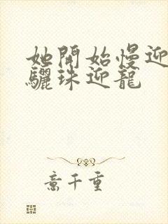 她开始慢迎迎合骊珠迎龙