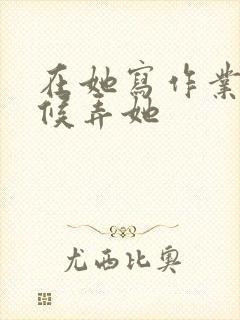 在她写作业的时候弄她