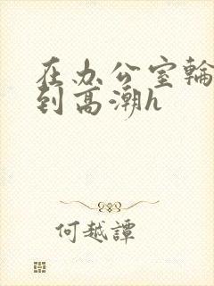 在办公室轮流澡到高潮h封面