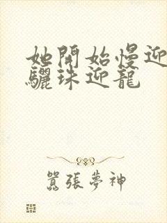 她开始慢迎迎合骊珠迎龙