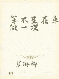 等不及在车里先做一次