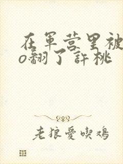 在军营里被cao翻了许桃