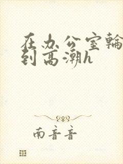 在办公室轮流澡到高潮h