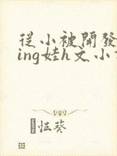 从小被开发成ying娃h文小说