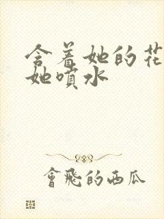 含着她的花蒂让她喷水