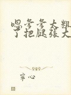 嗯爹爹太粗太长了把腿张大点