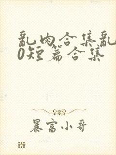 乱肉合集乱500短篇合集