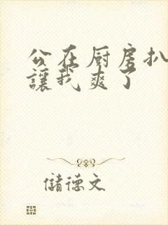 公在厨房扒开腿让我爽了