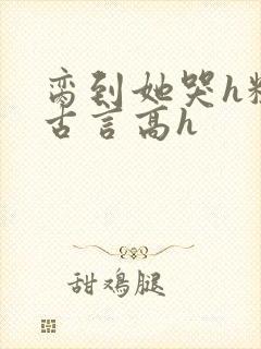 脔到她哭h粗话古言高h