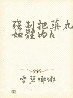 强制把药丸推进她体内h