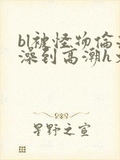 bl被怪物伦流澡到高潮h文