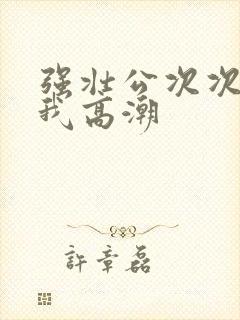 强壮公次次弄得我高潮