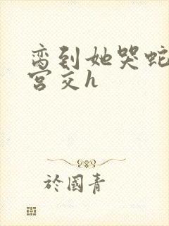 脔到她哭蛇双根宫交h