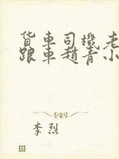 货车司机老周和跟车赵青小明