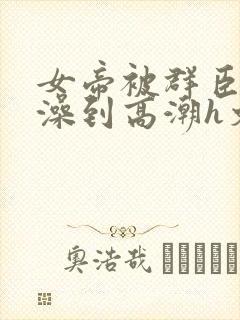 女帝被群臣伦流澡到高潮h文