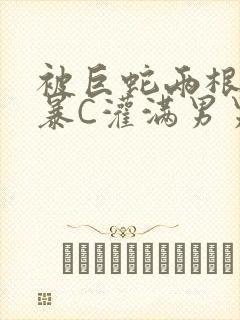 被巨蛇两根强制暴C灌满男男漫画