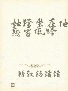 她跨坐在他的炽热处低吟