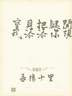 宝贝把腿开大让我添添你视频