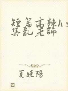 短篇高辣h文合集乱老师