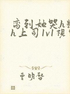 脔到她哭h粗话h上司1v1视频