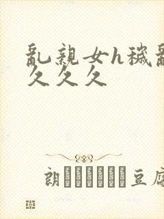 乱亲女h秽乱长久久久