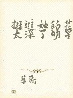 挺进她的花苞啊太深了明星小说