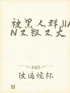 被黑人群JIAN又粗又大