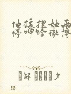 他揉捏她两乳不停呻吟微博