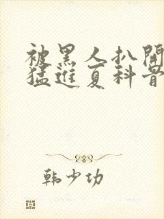 被黑人扒开双腿猛进夏科骨科