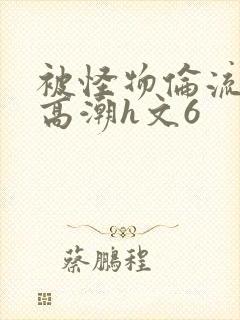 被怪物伦流澡到高潮h文6