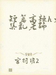 短篇高辣h文合集乱老师