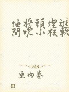 他将头埋进双腿间吮小核软件