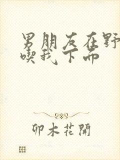 男朋友在野外猛吃我下面