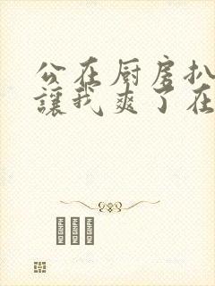 公在厨房扒开腿让我爽了在线观看封面