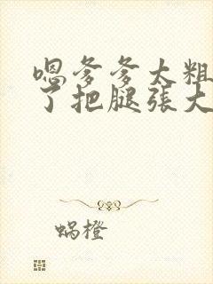 嗯爹爹太粗太长了把腿张大点