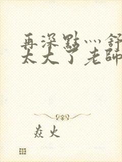 再深点灬舒服灬太大了老师