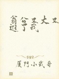 翁公又大又粗挺进了我