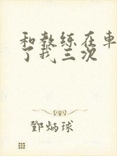 和教练在车里干了我三次