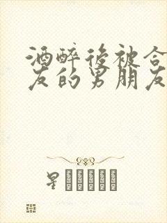 酒醉后被合租室友的男朋友睡了