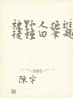 被野人拖进山洞后种田笔趣阁