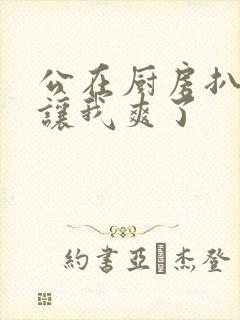 公在厨房扒开腿让我爽了