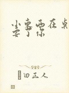 小东西在桌子上要了你